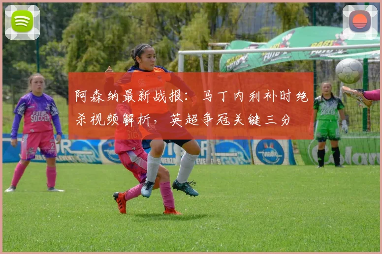 阿森纳最新战报：马丁内利补时绝杀视频解析，英超争冠关键三分