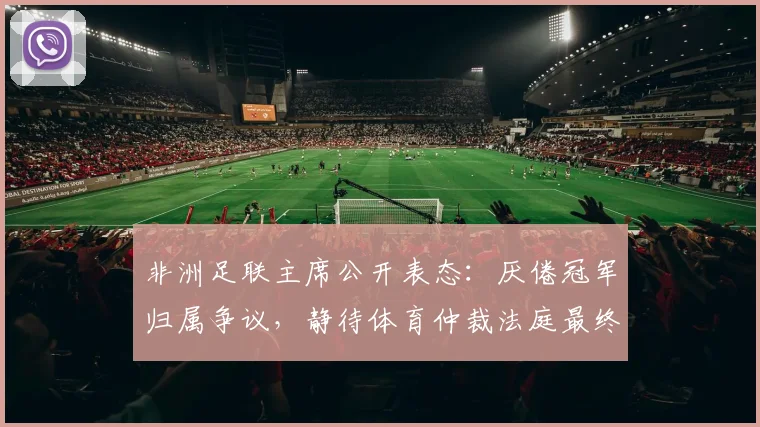 非洲足联主席公开表态：厌倦冠军归属争议，静待体育仲裁法庭最终裁决