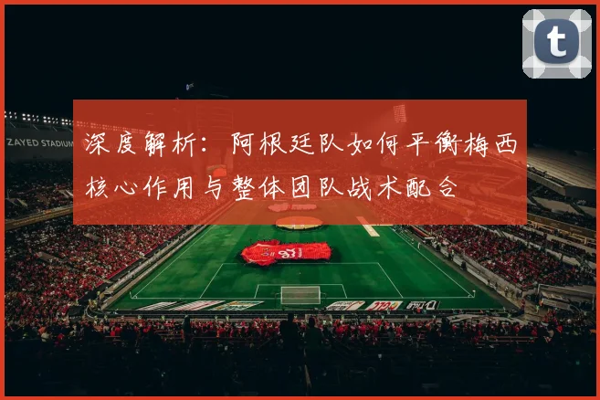 深度解析:阿根廷队如何平衡梅西核心作用与整体团队战术配合