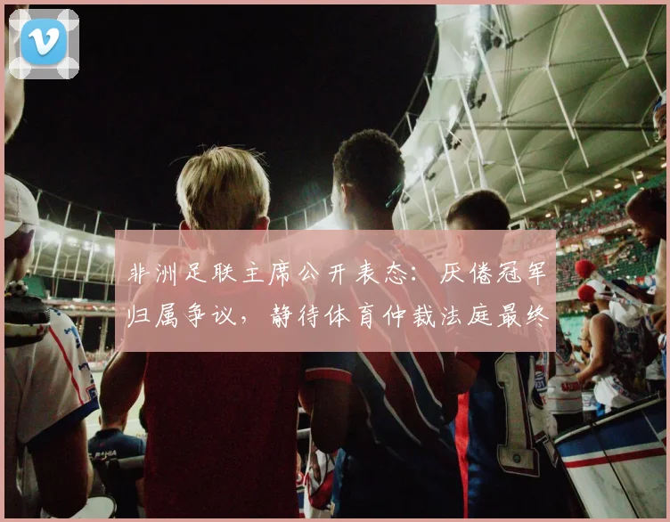非洲足联主席公开表态:厌倦冠军归属争议,静待体育仲裁法庭最终裁决