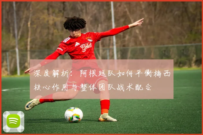 深度解析：阿根廷队如何平衡梅西核心作用与整体团队战术配合