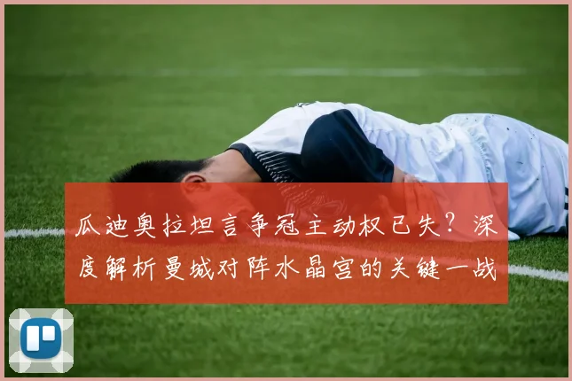 瓜迪奥拉坦言争冠主动权已失?深度解析曼城对阵水晶宫的关键一战与英超争冠形势